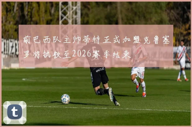 前巴西队主帅蒂特正式加盟克鲁塞罗将执教至2026赛季结束