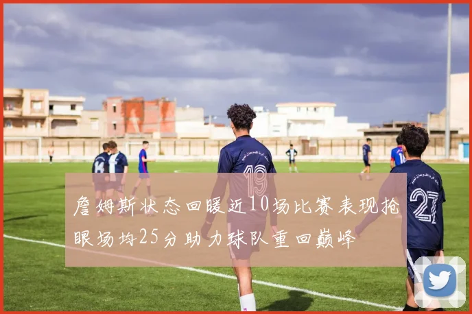 詹姆斯状态回暖近10场比赛表现抢眼场均25分助力球队重回巅峰