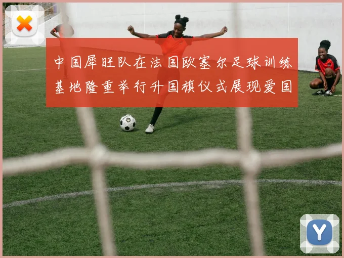 中国犀旺队在法国欧塞尔足球训练基地隆重举行升国旗仪式展现爱国情怀