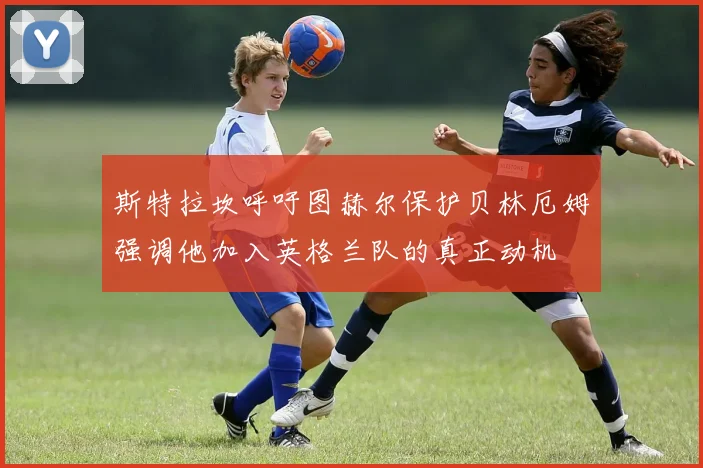斯特拉坎呼吁图赫尔保护贝林厄姆强调他加入英格兰队的真正动机