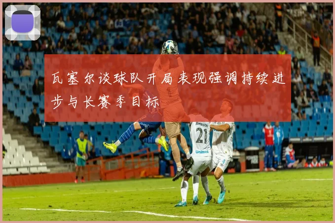 瓦塞尔谈球队开局表现强调持续进步与长赛季目标