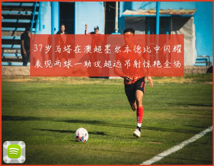 37岁马塔在澳超墨尔本德比中闪耀表现两球一助攻超远吊射惊艳全场