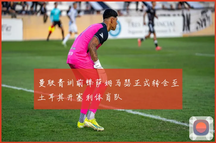 曼联青训前锋萨姆马瑟正式转会至土耳其开塞利体育队