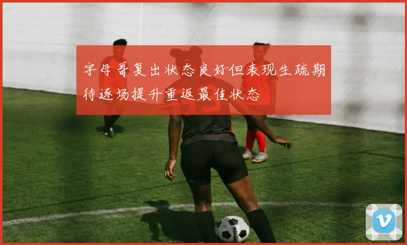 字母哥复出状态良好但表现生疏期待逐场提升重返最佳状态