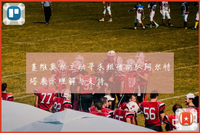 基维奥尔主动寻求租借离队阿尔特塔表示理解与支持