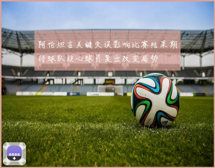 阿伦坦言关键失误影响比赛结果期待球队核心球员复出改变局势
