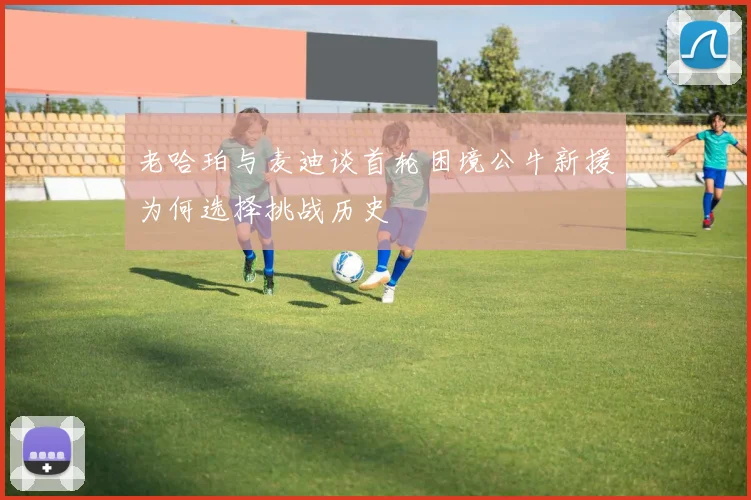 老哈珀与麦迪谈首轮困境公牛新援为何选择挑战历史