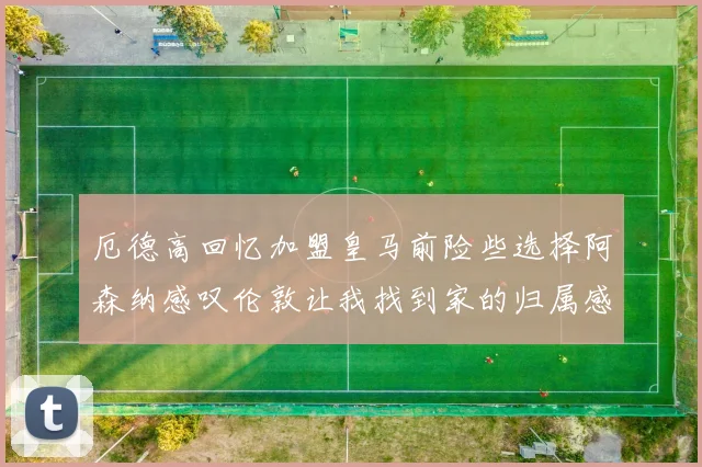 厄德高回忆加盟皇马前险些选择阿森纳感叹伦敦让我找到家的归属感