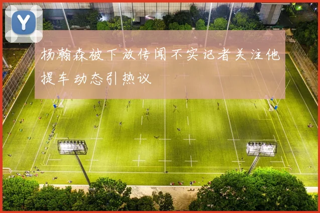 杨瀚森被下放传闻不实记者关注他提车动态引热议