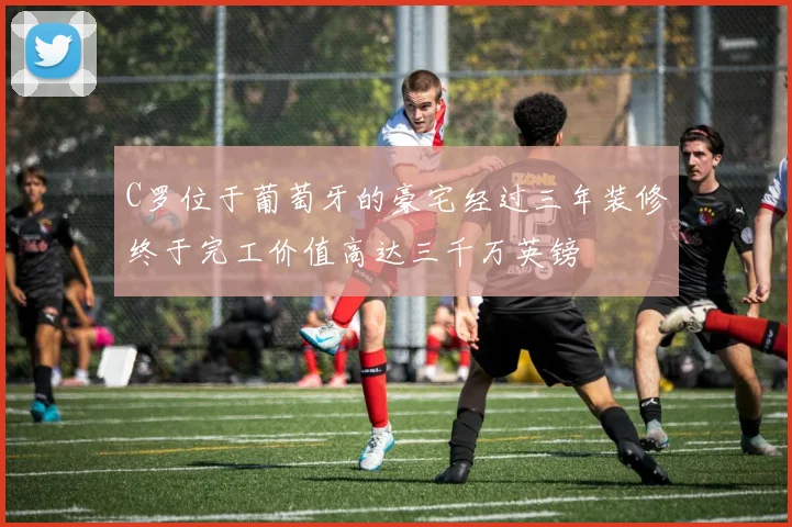 C罗位于葡萄牙的豪宅经过三年装修终于完工价值高达三千万英镑