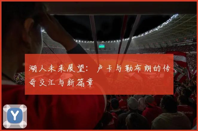湖人未来展望：卢卡与勒布朗的传奇交汇与新篇章