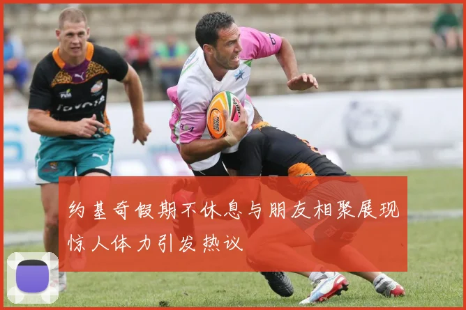 约基奇假期不休息与朋友相聚展现惊人体力引发热议