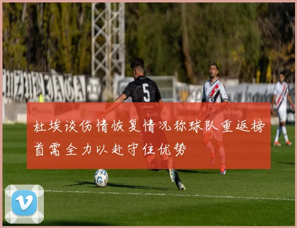 杜埃谈伤情恢复情况称球队重返榜首需全力以赴守住优势